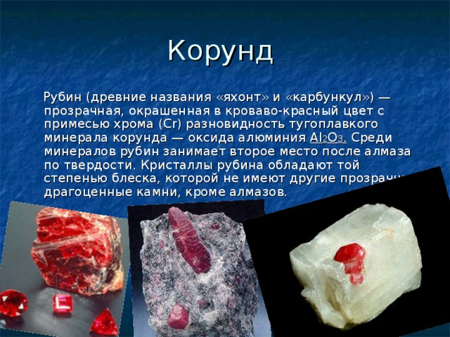 Корунд  Рубин (древние названия «яхонт» и «карбункул») — прозрачная, окрашенная в кроваво-красный цвет c примесью хрома (Сr) разновидность тугоплавкого минерала корунда — оксида алюминия Аl 2 О 3 . Среди минералов рубин занимает второе место после алмаза по твердости. Кристаллы рубина обладают той степенью блеска, которой не имеют другие прозрачные драгоценные камни, кроме алмазов. 