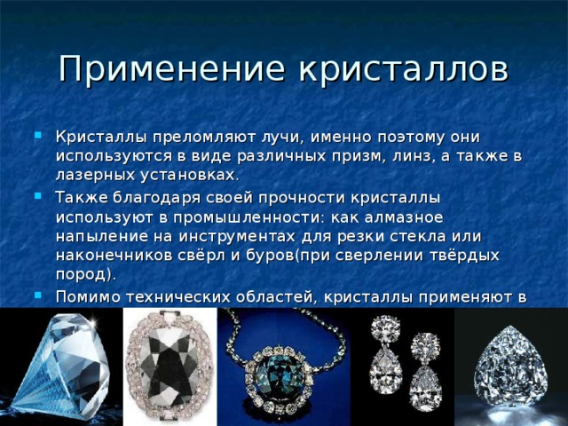 Применение кристаллов Кристаллы преломляют лучи, именно поэтому они используются в виде различных призм, линз, а также в лазерных установках. Также благодаря своей прочности кристаллы используют в промышленности: как алмазное напыление на инструментах для резки стекла или наконечников свёрл и буров(при сверлении твёрдых пород). Помимо технических областей, кристаллы применяют в качестве ювелирных украшений. 