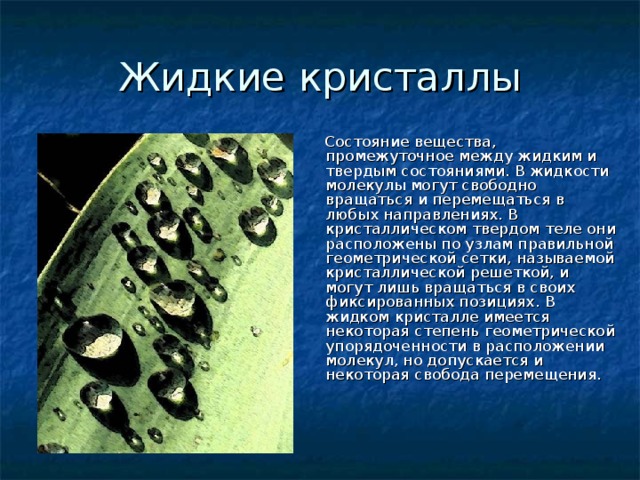 Жидкие кристаллы  Состояние вещества, промежуточное между жидким и твердым состояниями. В жидкости молекулы могут свободно вращаться и перемещаться в любых направлениях. В кристаллическом твердом теле они расположены по узлам правильной геометрической сетки, называемой кристаллической решеткой, и могут лишь вращаться в своих фиксированных позициях. В жидком кристалле имеется некоторая степень геометрической упорядоченности в расположении молекул, но допускается и некоторая свобода перемещения. 