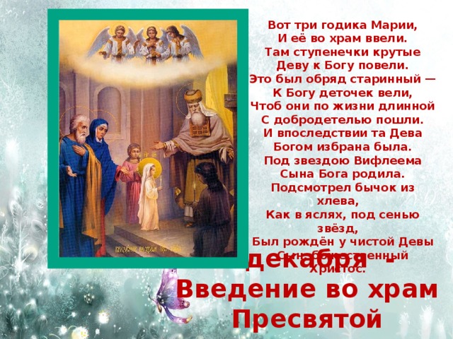 Вот три годика Марии, И её во храм ввели. Там ступенечки крутые Деву к Богу повели. Это был обряд старинный — К Богу деточек вели, Чтоб они по жизни длинной С добродетелью пошли. И впоследствии та Дева Богом избрана была. Под звездою Вифлеема Сына Бога родила. Подсмотрел бычок из хлева, Как в яслях, под сенью звёзд, Был рождён у чистой Девы Сын, божественный Христос. 4 декабря - Введение во храм Пресвятой Богородицы 