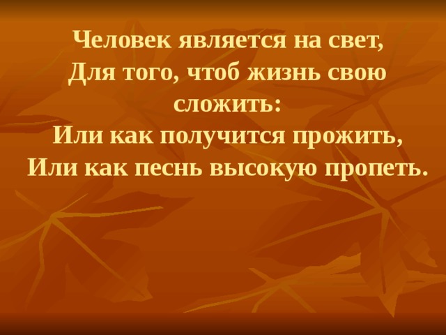 Человек является на свет,  Для того, чтоб жизнь свою сложить:  Или как получится прожить,  Или как песнь высокую пропеть. 