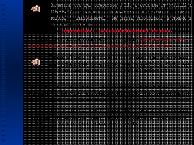 Заметим, что для оператора FOR , в отличие от WHILE и REPEAT , установка начального значения счетчика циклов выполняется не перед заголовком, а прямо в заголовке записью  переменная := начальноеЗначениеСчетчика .  Кроме того, после окончания тела цикла  наращивание или уменьшение значения счетчика происходит автоматически. Таким образом, специальный оператор для увеличения или уменьшения значения счетчика не требуется, более того, такой оператор приведет к неправильной работе цикла. Управляющая переменная должна иметь перечисляемый тип. Начальное и конечное значения должны иметь тип, совместимый по присваиванию с перечисляемым типом. Когда начинает выполняться оператор for, начальное и конечное значения определяются один раз, и эти значения сохраняются на протяжении всего выполнения оператора for.  