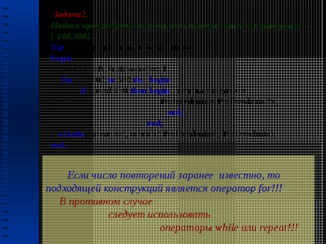  Задача2. Найти произведение и сумму всех четных чисел из интервала [-100,300]. Var  x, Summa, Proizvedenie: integer; begin   summa:=0; Proizvedenie:=1;  for  x:=-100  to  300  do begin  if  x mod 2=0  then begin  summa:=summa+x;  Proizvedenie:= Proizvedenie *x;  end;  end;  writeln (‘summa=’, summa,’ Proizvedenie=’, Proizvedenie); end.  Если число повторений заранее известно, то подходящей конструкций является оператор for!!!  В противном случае  следует использовать  операторы while или repeat!!!   