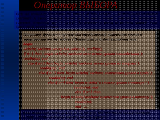 Оператор ВЫБОРА Если же возникнет необходимость выбора из трех, четырех ,..., десяти и более возможных действий? А таких ситуаций бывает ,ой, как много! Может попытаться вкладывать условные операторы друг в друга? Это возможно и выход, но не очень удачный если будет очень много условий. Например, фрагмент программы определяющий количество уроков в зависимости от дня недели в Вашем классе будет выглядеть так: begin writeln(‘введите номер дня недели’); readln(n); if n=1 then begin writeln(‘введите количество уроков в понедельник’); readln(m); end  else if n=2 then begin writeln(‘введите кол-во уроков во вторник’);  readln(m); end  else if n=3 then begin writeln(‘введите количество уроков в среду’);  readln(m); end  else if n=4 then begin writeln(‘а сколько уроков в четверг?’);  readln(m); end  else if n=5 then  begin writeln(‘введите количество уроков в пятницу’);  readln(m);  end ...  и так можно продолжать дальше, но Вы увидели, что этот способ очень громоздкий .  В таких случаях необходим оператор выбора (варианта)! 6 
