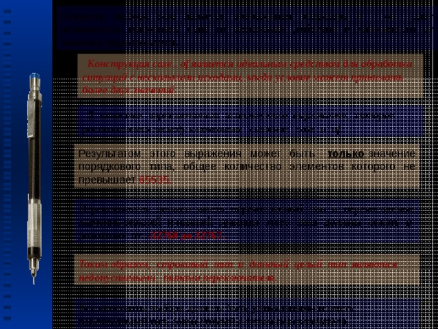 Оператор выбора case является обобщением оператора if - он дает возможность выполнить одно из нескольких действий в зависимости от значения переключателя.  Конструкция case.. of является идеальным средством для обработки ситуаций с несколькими исходами, когда условие может принимать более двух значений.  В качестве переключателя используется выражение, которое располагается между ключевыми словами case и of. Результатом этого выражения может быть только значение порядкового типа, общее количество элементов которого не превышает 65535.  Переключатель должен иметь перечисляемый тип и перечисляемые значения верхней и нижней границы этого типа должны лежать в диапазоне от -32768 до 32767.  Таким образом, строковый тип и длинный целый тип являются недопустимыми типами переключателя. Все константы выбора должны быть уникальными и иметь перечислимый тип, совместимый с типом переключателя. 6 