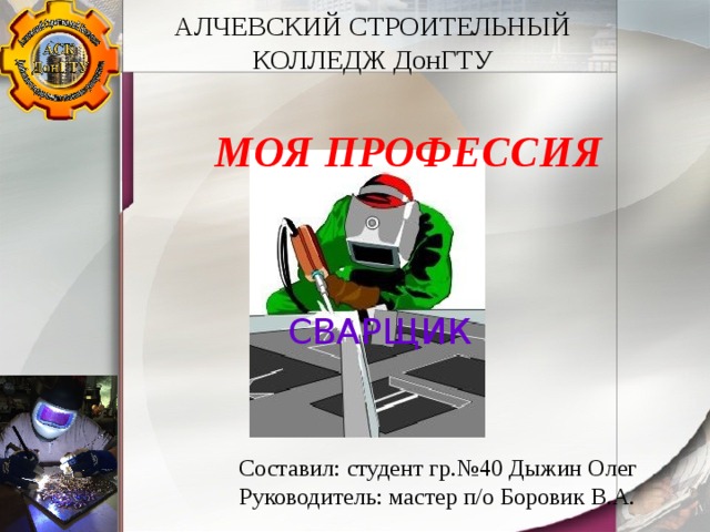 АЛЧЕВСКИЙ СТРОИТЕЛЬНЫЙ КОЛЛЕДЖ ДонГТУ МОЯ ПРОФЕССИЯ СВАРЩИК Составил: студент гр.№40 Дыжин Олег Руководитель: мастер п/о Боровик В.А. 