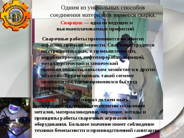 Одним из уникальных способов соединения материалов является сварка. Сварщик — одна из ведущих и высокооплачиваемых профессий .    Сварочные работы применяются во многих отраслях промышленности. Сварщики трудятся на стройплощадках, в промышленности, кораблестроении, нефтеперерабатывающей, металлургической и химической промышленности, сельском хозяйстве и в других областях. Трудно назвать такой сегмент производства, где не применялся бы труд сварщика . Сварщик — профессионал должен знать электротехнику, химию, технологию плавления металов, материаловедение, черчение, методы и принципы работы сварочных агрегатов и оборудования. Большое значение имеет соблюдение техники безопасности и производственной санитарии. 