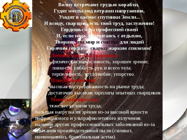 Волну встречают грудью корабли,   Гудят мосты под ветрами напруженно,   Уходят в космос спутники Земли...   И всюду, сварщик, есть твой труд, заслуженно!   Гордишься ты профессией своей   И, если надо, не считаясь с отдыхом,   Творишь ты мир и счастье для людей   Горячим сердцем, сварки жарким сполохом!  Личные качества сварщика:  физическая выносливость, хорошее зрение;  ловкость, гибкость рук и всего тела;  терпеливость; трудолюбие; упорство.  Плюсы профессии:  высокая востребованность на рынке труда;  достаточно высокие зарплаты опытных сварщиков.  Минусы профессии:  тяжелые условия труда; большая нагрузка на зрение из-за высокой яркости инфракрасного и ультрафиолетового излучения; наличие других профессиональных заболеваний из-за вдыхания производственной пыли (силикоз, пневмокониоз, бронхиальная астма). 