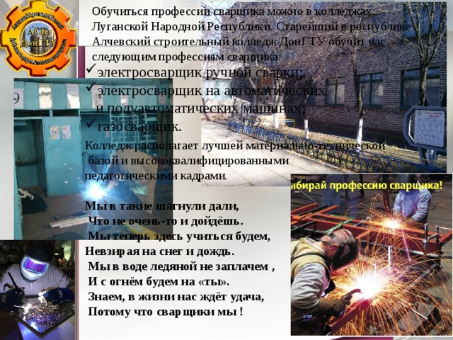 Обучиться профессии сварщика можно в колледжах Луганской Народной Республики. Старейший в республике Алчевский строительный колледж ДонГТУ обучит вас следующим профессиям сварщика: электросварщик ручной сварки; электросварщик на автоматических и полуавтоматических машинах; газосварщик. Колледж располагает лучшей материально-технической  базой и высококвалифицированными педагогическими кадрами. Мы в такие шагнули дали,   Что не очень-то и дойдёшь.   Мы теперь здесь учиться будем,  Невзирая на снег и дождь.   Мы в воде ледяной не заплачем ,   И с огнём будем на «ты».   Знаем, в жизни нас ждёт удача,   Потому что сварщики мы ! 