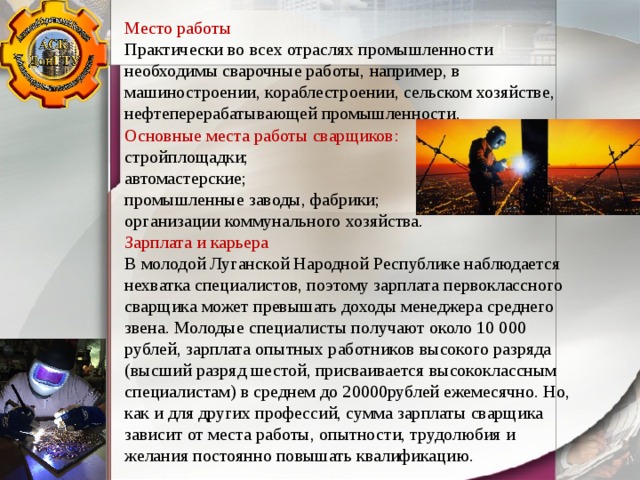 Место работы Практически во всех отраслях промышленности необходимы сварочные работы, например, в машиностроении, кораблестроении, сельском хозяйстве, нефтеперерабатывающей промышленности. Основные места работы сварщиков: стройплощадки; автомастерские; промышленные заводы, фабрики; организации коммунального хозяйства. Зарплата и карьера В молодой Луганской Народной Республике наблюдается нехватка специалистов, поэтому зарплата первоклассного сварщика может превышать доходы менеджера среднего звена. Молодые специалисты получают около 10 000 рублей, зарплата опытных работников высокого разряда (высший разряд шестой, присваивается высококлассным специалистам) в среднем до 20000рублей ежемесячно. Но, как и для других профессий, сумма зарплаты сварщика зависит от места работы, опытности, трудолюбия и желания постоянно повышать квалификацию. 