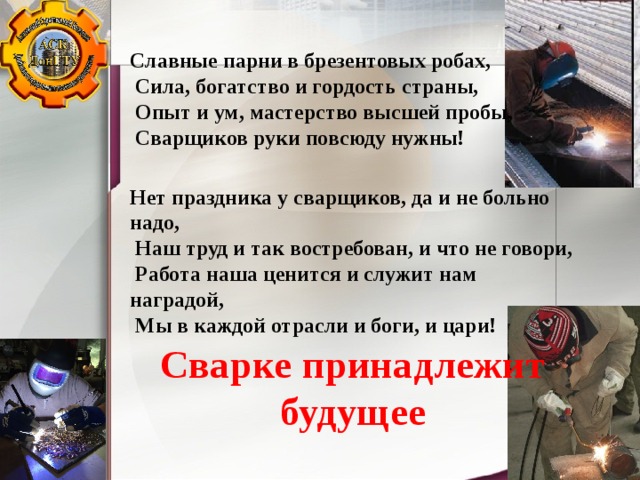 Славные парни в брезентовых робах,   Сила, богатство и гордость страны,   Опыт и ум, мастерство высшей пробы,   Сварщиков руки повсюду нужны! Нет праздника у сварщиков, да и не больно надо,   Наш труд и так востребован, и что не говори,   Работа наша ценится и служит нам наградой,   Мы в каждой отрасли и боги, и цари! Сварке принадлежит будущее 