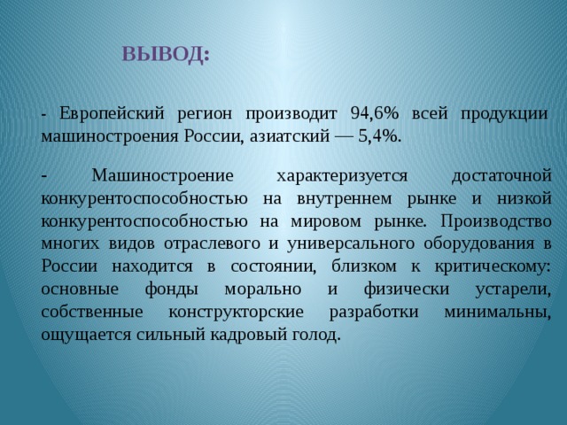 Вывод: - Европейский регион производит 94,6% всей продукции машиностроения России, азиатский — 5,4%. - Машиностроение характеризуется достаточной конкурентоспособностью на внутреннем рынке и низкой конкурентоспособностью на мировом рынке. Производство многих видов отраслевого и универсального оборудования в России находится в состоянии, близком к критическому: основные фонды морально и физически устарели, собственные конструкторские разработки минимальны, ощущается сильный кадровый голод. 