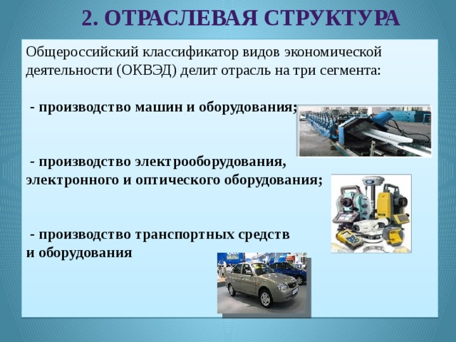 2. Отраслевая структура Общероссийский классификатор видов экономической деятельности (ОКВЭД) делит отрасль на три сегмента:  - производство машин и оборудования;  - производство электрооборудования, электронного и оптического оборудования;  - производство транспортных средств и оборудования 