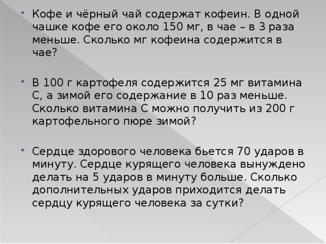 Кофе и чёрный чай содержат кофеин. В одной чашке кофе его около 150 мг, в чае – в 3 раза меньше. Сколько мг кофеина содержится в чае? В 100 г картофеля содержится 25 мг витамина С, а зимой его содержание в 10 раз меньше. Сколько витамина С можно получить из 200 г картофельного пюре зимой? Сердце здорового человека бьется 70 ударов в минуту. Сердце курящего человека вынуждено делать на 5 ударов в минуту больше. Сколько дополнительных ударов приходится делать сердцу курящего человека за сутки? 