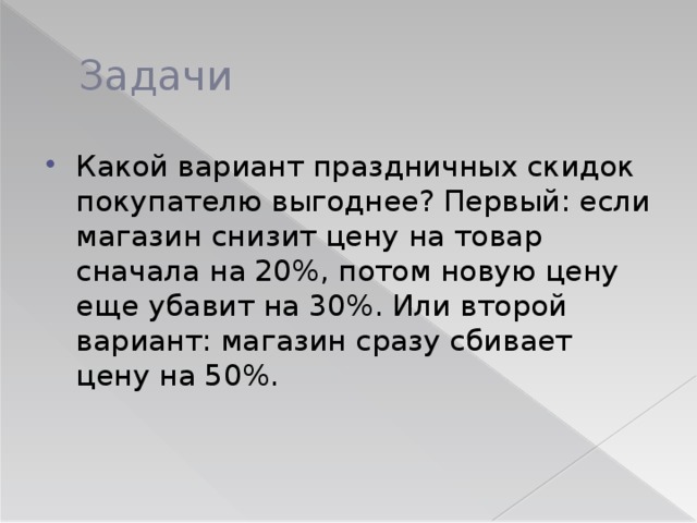 Задачи Какой вариант праздничных скидок покупателю выгоднее? Первый: если магазин снизит цену на товар сначала на 20%, потом новую цену еще убавит на 30%. Или второй вариант: магазин сразу сбивает цену на 50%. 