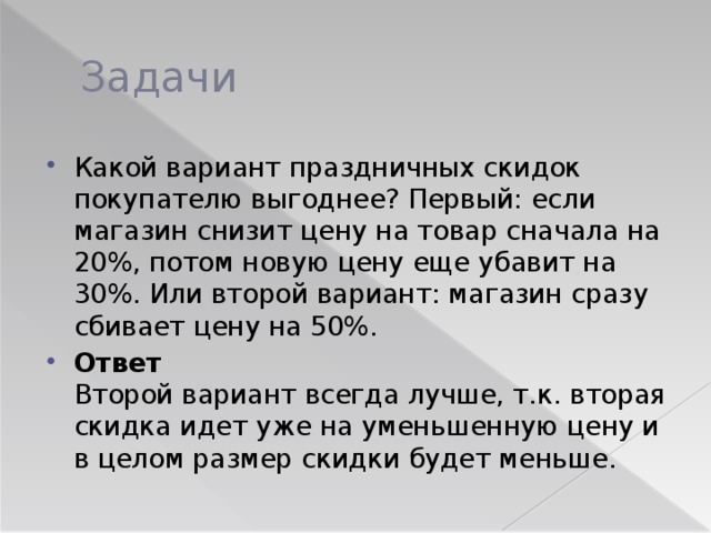 Задачи Какой вариант праздничных скидок покупателю выгоднее? Первый: если магазин снизит цену на товар сначала на 20%, потом новую цену еще убавит на 30%. Или второй вариант: магазин сразу сбивает цену на 50%. Ответ   Второй вариант всегда лучше, т.к. вторая скидка идет уже на уменьшенную цену и в целом размер скидки будет меньше. 