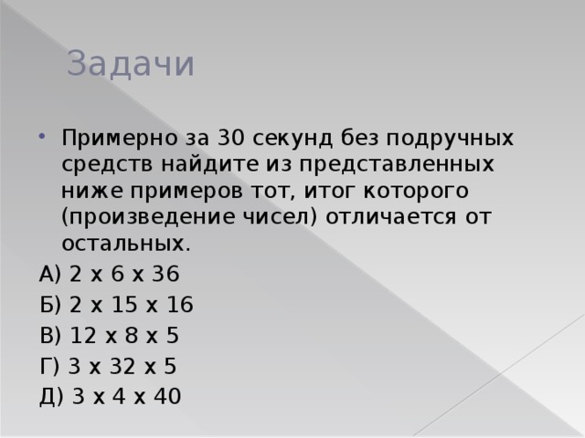 Задачи Примерно за 30 секунд без подручных средств найдите из представленных ниже примеров тот, итог которого (произведение чисел) отличается от остальных. А) 2 х 6 х 36 Б) 2 х 15 х 16 В) 12 х 8 х 5 Г) 3 х 32 х 5 Д) 3 х 4 х 40 