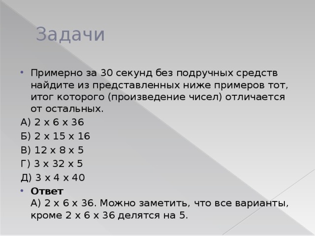 Задачи Примерно за 30 секунд без подручных средств найдите из представленных ниже примеров тот, итог которого (произведение чисел) отличается от остальных. А) 2 х 6 х 36 Б) 2 х 15 х 16 В) 12 х 8 х 5 Г) 3 х 32 х 5 Д) 3 х 4 х 40 Ответ   А) 2 х 6 х 36. Можно заметить, что все варианты, кроме 2 х 6 х 36 делятся на 5. 