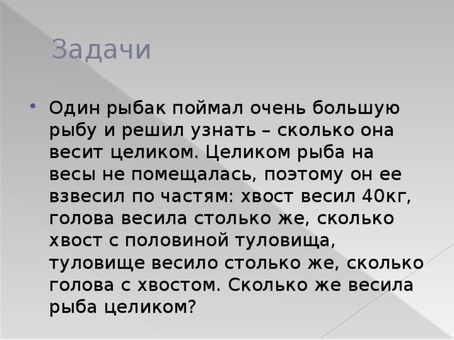 Задачи Один рыбак поймал очень большую рыбу и решил узнать – сколько она весит целиком. Целиком рыба на весы не помещалась, поэтому он ее взвесил по частям: хвост весил 40кг, голова весила столько же, сколько хвост с половиной туловища, туловище весило столько же, сколько голова с хвостом. Сколько же весила рыба целиком? 