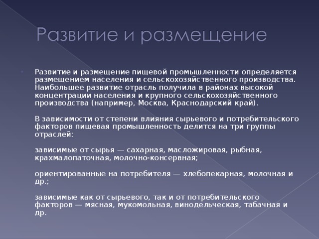 Развитие и размещение пищевой промышленности определяется размещением населения и сельскохозяйственного производства. Наибольшее развитие отрасль получила в районах высокой концентрации населения и крупного сельскохозяйственного производства (например, Москва, Краснодарский край).   В зависимости от степени влияния сырьевого и потребительского факторов пищевая промышленность делится на три группы отраслей:   зависимые от сырья — сахарная, масложировая, рыбная, крахмалопаточная, молочно-консервная;   ориентированные на потребителя — хлебопекарная, молочная и др.;   зависимые как от сырьевого, так и от потребительского факторов — мясная, мукомольная, винодельческая, табачная и др. 