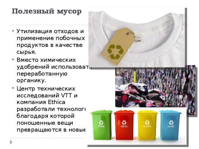 Полезный мусор   Утилизация отходов и применение побочных продуктов в качестве сырья. Вместо химических удобрений использовать переработанную органику. Центр технических исследований VTT и компания Ethica разработали технологию, благодаря которой поношенные вещи превращаются в новые. 