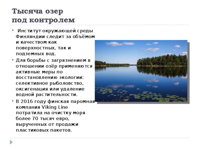 Тысяча озер  под контролем     Институт окружающей среды Финляндии следит за объёмом и качеством как поверхностных, так и подземных вод. Для борьбы с загрязнением в отношении озёр применяются активные меры по восстановлению экологии: селективное рыболовство, оксигенация или удаление водной растительности. В 2016 году финская паромная компания Viking Line потратила на очистку моря более 70 тысяч евро, вырученных от продажи пластиковых пакетов. 