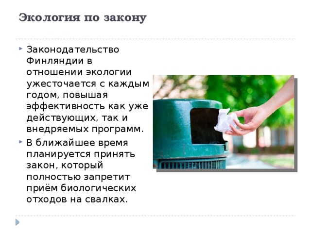 Экология по закону   Законодательство Финляндии в отношении экологии ужесточается с каждым годом, повышая эффективность как уже действующих, так и внедряемых программ.  В ближайшее время планируется принять закон, который полностью запретит приём биологических отходов на свалках. 