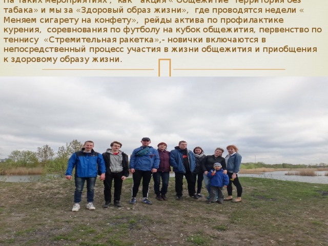 На таких мероприятиях , как акция « Общежитие территория без табака» и мы за «Здоровый образ жизни», где проводятся недели « Меняем сигарету на конфету», рейды актива по профилактике курения, соревнования по футболу на кубок общежития, первенство по теннису «Стремительная ракетка»,- новички включаются в непосредственный процесс участия в жизни общежития и приобщения к здоровому образу жизни. 