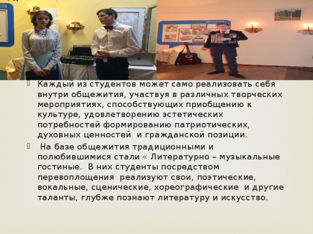 Каждый из студентов может само реализовать себя внутри общежития, участвуя в различных творческих мероприятиях, способствующих приобщению к культуре, удовлетворению эстетических потребностей формированию патриотических, духовных ценностей и гражданской позиции.  На базе общежития традиционными и полюбившимися стали « Литературно – музыкальные гостиные. В них студенты посредством перевоплощения реализуют свои, поэтические, вокальные, сценические, хореографические и другие таланты, глубже познают литературу и искусство. 