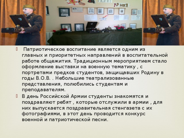  Патриотическое воспитание является одним из главных и приоритетных направлений в воспитательной работе общежития. Традиционным мероприятием стало оформление выставки на военную тематику , с портретами предков студентов, защищавших Родину в годы В.О.В. . Небольшие театрализованные представления, полюбились студентам и преподавателям. В день Российской Армии студенты знакомятся и поздравляют ребят , которые отслужили в армии , для них выпускается поздравительная стенгазета с их фотографиями, в этот день проводится конкурс военной и патриотической песни. 