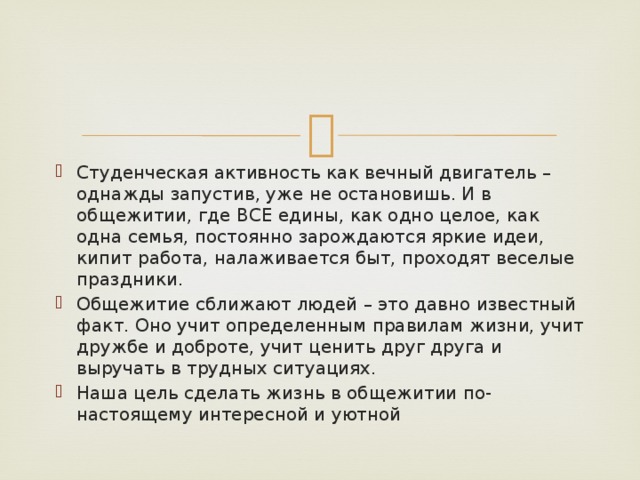 Студенческая активность как вечный двигатель – однажды запустив, уже не остановишь. И в общежитии, где ВСЕ едины, как одно целое, как одна семья, постоянно зарождаются яркие идеи, кипит работа, налаживается быт, проходят веселые праздники. Общежитие сближают людей – это давно известный факт. Оно учит определенным правилам жизни, учит дружбе и доброте, учит ценить друг друга и выручать в трудных ситуациях. Наша цель сделать жизнь в общежитии по-настоящему интересной и уютной 