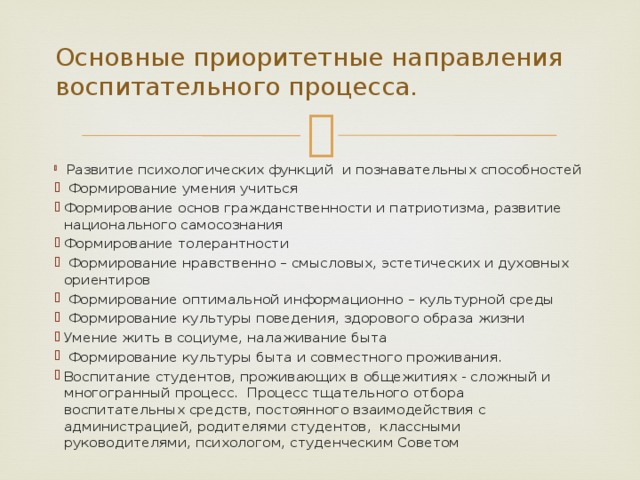      Основные приоритетные направления воспитательного процесса.     Развитие психологических функций и познавательных способностей  Формирование умения учиться Формирование основ гражданственности и патриотизма, развитие национального самосознания Формирование толерантности  Формирование нравственно – смысловых, эстетических и духовных ориентиров  Формирование оптимальной информационно – культурной среды  Формирование культуры поведения, здорового образа жизни Умение жить в социуме, налаживание быта  Формирование культуры быта и совместного проживания. Воспитание студентов, проживающих в общежитиях - сложный и многогранный процесс. Процесс тщательного отбора воспитательных средств, постоянного взаимодействия с администрацией, родителями студентов, классными руководителями, психологом, студенческим Советом 