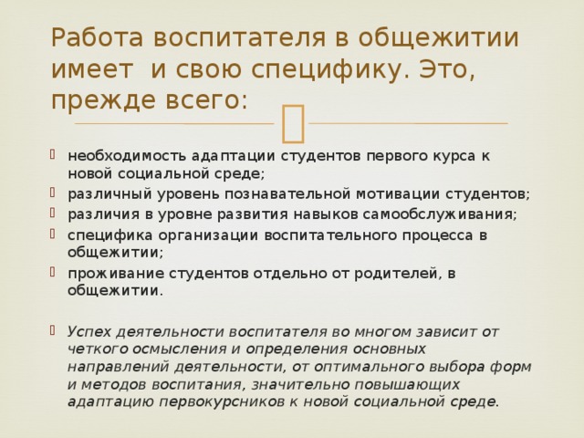 Работа воспитателя в общежитии имеет и свою специфику. Это, прежде всего: необходимость адаптации студентов первого курса к новой социальной среде; различный уровень познавательной мотивации студентов; различия в уровне развития навыков самообслуживания; специфика организации воспитательного процесса в общежитии; проживание студентов отдельно от родителей, в общежитии. Успех деятельности воспитателя во многом зависит от четкого осмысления и определения основных направлений деятельности, от оптимального выбора форм и методов воспитания, значительно повышающих адаптацию первокурсников к новой социальной среде. 