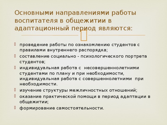 Основными направлениями работы воспитателя в общежитии в адаптационный период являются: проведение работы по ознакомлению студентов с правилами внутреннего распорядка; составление социально - психологического портрета студентов; индивидуальная работа с несовершеннолетними студентами по плану и при необходимости, индивидуальная работа с совершеннолетними при необходимости. изучение структуры межличностных отношений; оказание практической помощи в период адаптации в общежитии; формирование самостоятельности. 
