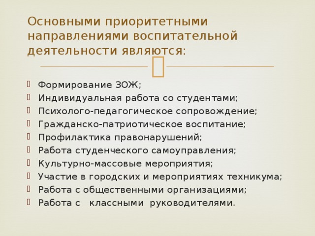 Основными приоритетными направлениями воспитательной деятельности являются: Формирование ЗОЖ; Индивидуальная работа со студентами; Психолого-педагогическое сопровождение; Гражданско-патриотическое воспитание; Профилактика правонарушений; Работа студенческого самоуправления; Культурно-массовые мероприятия; Участие в городских и мероприятиях техникума; Работа с общественными организациями; Работа с классными руководителями. 
