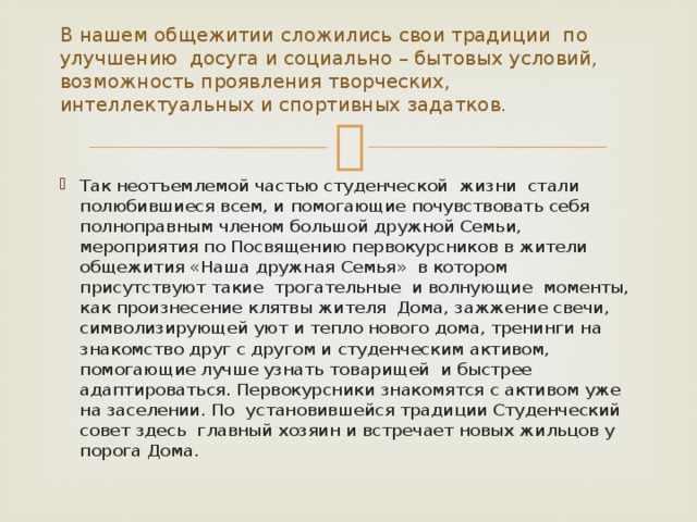 В нашем общежитии сложились свои традиции по улучшению досуга и социально – бытовых условий, возможность проявления творческих, интеллектуальных и спортивных задатков. Так неотъемлемой частью студенческой жизни стали полюбившиеся всем, и помогающие почувствовать себя полноправным членом большой дружной Семьи, мероприятия по Посвящению первокурсников в жители общежития «Наша дружная Семья» в котором присутствуют такие трогательные и волнующие моменты, как произнесение клятвы жителя Дома, зажжение свечи, символизирующей уют и тепло нового дома, тренинги на знакомство друг с другом и студенческим активом, помогающие лучше узнать товарищей и быстрее адаптироваться. Первокурсники знакомятся с активом уже на заселении. По установившейся традиции Студенческий совет здесь главный хозяин и встречает новых жильцов у порога Дома. 
