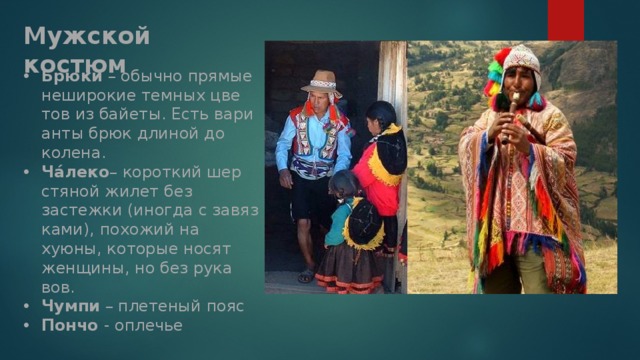 Мужской костюм Брюки – обычно пря­мые неши­ро­кие тем­ных цве­тов из бай­еты. Есть вари­анты брюк дли­ной до колена. Чáлеко – корот­кий шер­стя­ной жилет без застежки (ино­гда с завяз­ками), похо­жий на хуюны, кото­рые носят жен­щины, но без рука­вов. Чумпи – пле­те­ный пояс Пончо - оплечье Пончо наи­бо­лее отли­чи­тель­ная часть муж­ской одежды. Почти каж­дый корен­ной житель этой страны муж­ского пола – и маль­чик, и взрос­лый муж­чина – имеет пончо.  