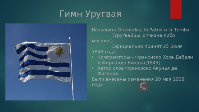 Гимн Уругвая Название: Orientales, la Patria o la Tumba (Уругвайцы, отчизна либо могила!) Официально принят 25 июля 1848 года Композиторы – Франсиско Хосе Дебали и Фернандо Кихано(1845) Автор слов Франсиско Акунья де Фигероа Были внесены изменения 20 мая 1938 года  