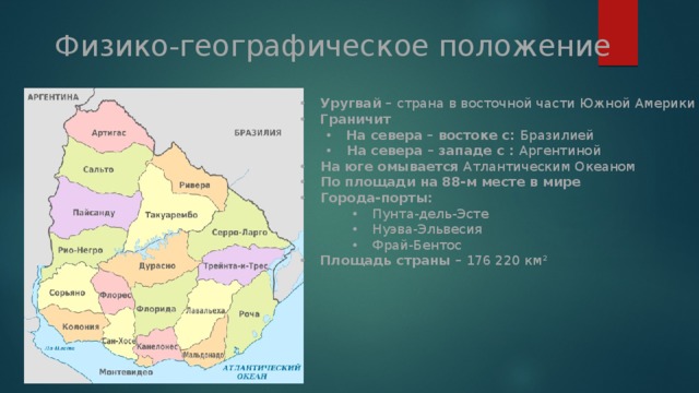 Физико-географическое положение Уругвай – страна в восточной части Южной Америки Граничит На севера – востоке с: Бразилией На севера – востоке с: Бразилией На севера – западе с : Аргентиной На севера – западе с : Аргентиной На юге омывается Атлантическим Океаном По площади на 88-м месте в мире Города-порты: Пунта-дель-Эсте Нуэва-Эльвесия Фрай-Бентос Пунта-дель-Эсте Нуэва-Эльвесия Фрай-Бентос Пунта-дель-Эсте Нуэва-Эльвесия Фрай-Бентос Площадь страны – 176 220 км² 