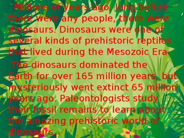  Millions of years ago, long before there were any people, there were dinosaurs. Dinosaurs were one of several kinds of prehistoric reptiles that lived during the Mesozoic Era.  The dinosaurs dominated the Earth for over 165 million years, but mysteriously went extinct 65 million years ago. Paleontologists study their fossil remains to learn about the amazing prehistoric world of dinosaurs.  