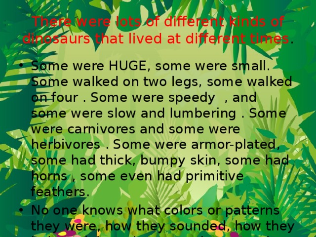 There were lots of different kinds of dinosaurs that lived at different times . Some were HUGE, some were small. Some walked on two legs, some walked on four . Some were speedy  , and some were slow and lumbering . Some were carnivores and some were herbivores . Some were armor-plated, some had thick, bumpy skin, some had horns , some even had primitive feathers.  No one knows what colors or patterns they were, how they sounded, how they behaved, how they mated, or even how to tell whether a fossil came from a male or a female dinosaur. 