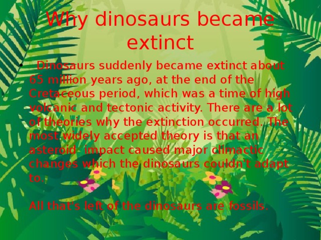 Why dinosaurs became extinct   Dinosaurs suddenly became extinct about 65 million years ago, at the end of the Cretaceous period, which was a time of high volcanic and tectonic activity. There are a lot of theories why the extinction occurred. The most widely accepted theory is that an asteroid  impact caused major climactic changes which the dinosaurs couldn't adapt to.    All that's left of the dinosaurs are fossils.  