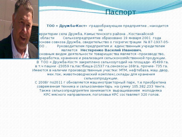 Паспорт      ТОО « Дружба-Кост » -градообразующее предприятие , находится на  территории села Дружба, Камыстинского района , Костанайской области Сельхозпредприятие образовано 19 января 2001 года  на основе совхоза Дружба, свидетельство о госрегистрации № 87-1937-05-ТОО . Руководителем предприятия и единственным учредителем  является Нестеренко Василий Иванович.  Основным видом деятельности товарищества является –производство,  переработка, хранение и реализация сельскохозяйственной продукции.  В ТОО « Дружба-Кост» закреплено сельхозугодий на площади- 45499 га,  в т.ч пашни -23059 га,пастбища-21537 га,сенокосы-168га, прочие- 735 га.  Имеются в наличии производственные участки: МТМ, нефтебаза, маш.двор,  мех.ток, животноводческий комплекс,склады для хранения сельхозпродукции.  С 2008г по2011 г обновляется машинотракторный парк, т.е приобретена  современная техника и сельхозинвентарь на сумму 105.382.233 тенге.  Также сельхозпредприятие занимается выращиванием молодняка  КРС мясного направления, поголовье КРС составляет 320 голов. 