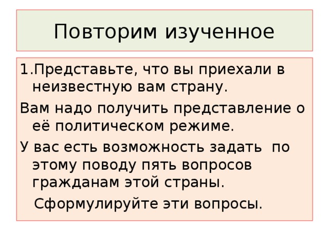 Повторим изученное 1.Представьте, что вы приехали в неизвестную вам страну. Вам надо получить представление о её политическом режиме. У вас есть возможность задать по этому поводу пять вопросов гражданам этой страны.  Сформулируйте эти вопросы. 