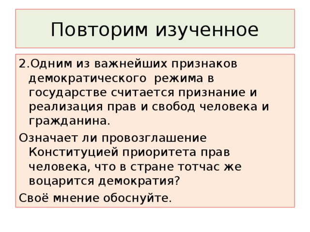Повторим изученное 2.Одним из важнейших признаков демократического режима в государстве считается признание и реализация прав и свобод человека и гражданина. Означает ли провозглашение Конституцией приоритета прав человека, что в стране тотчас же воцарится демократия? Своё мнение обоснуйте. 