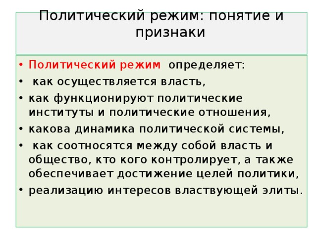 Политический режим: понятие и признаки   Политический режим определяет:  как осуществляется власть, как функционируют политические институты и политические отношения, какова динамика политической системы,  как соотносятся между собой власть и общество, кто кого контролирует, а также обеспечивает достижение целей политики, реализацию интересов властвующей элиты.  