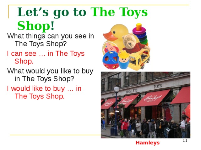 Let’s go to The Toys Shop ! What things can you see in The Toys Shop? I can see … in The Toys Shop. What would you like to buy in The Toys Shop? I would like to buy …  in The Toys Shop. Hamleys - http://www.yelp.co.uk/biz_photos/SApdMneCNUC0SKMZblXiRg?select=5ZDOAuk60PieGmB8LmxZ2g Toys -  http://www.pm-plus.ru/Img%2520new/s_toys.jpg&imgrefurl  Hamleys  
