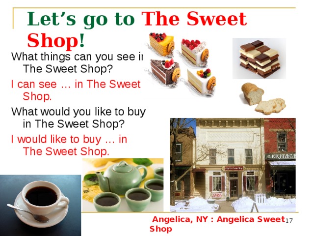 Let’s go to The Sweet Shop ! What things can you see in The Sweet Shop? I can see … in The Sweet Shop. What would you like to buy in The Sweet Shop? I would like to buy …  in The Sweet Shop. Angelica, NY : Angelica Sweet Shop - http://www.city-data.com/picfilesc/picc24101.php Coffee - http://dic.academic.ru/pictures/wiki/files/65/A_small_cup_of_coffee.JPG&imgrefurl Tea - http://dobrochan.ru/src/jpg/1004/tea.jpg&imgrefurl Cakes - http://tortemm.altervista.org/images/cake-royale.jpg&imgrefur Chocolate - http://dic.academic.ru/pictures/wiki/files/67/Chocolate.jpg&imgrefurl Bread - http://free-extras.com/images/pumpkin_bread-863.htm   Angelica, NY : Angelica Sweet Shop   