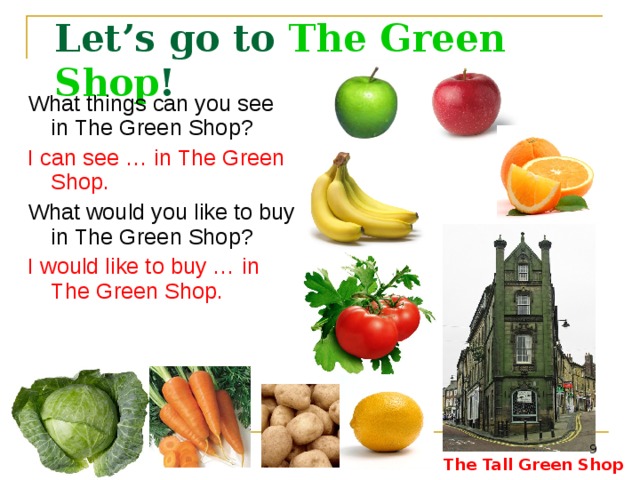 Let’s go to The Green Shop ! What things can you see in The Green Shop? I can see … in The Green Shop. What would  you like to buy in The Green Shop? I would like to buy …  in The Green Shop. The Tall Green Shop in England - http://www.flickr.com/photos/c-l-english/5142056099/ Cabbage -  http://rastimsami.ru/uploads/posts/2011-01/1294232156_ttar_cabbage_03_h_launch.jpg&imgrefurl Carrot -  http://istarted.ru/wp-content/uploads/2010/10/carrot.jpg&imgrefurl Tomato -  http://www.wowoman.ru/wp-content/uploads/2010/02/tomato.jpg&imgrefurl Potato -  http://lenob.ru/wp-content/uploads/2010/08/potato-potassium-lg.jpg&imgrefurl Banana -  http://liveseed.net/uploads/posts/2010-12/1291722103_banana.jpg&imgrefurl Green apple -  http://www.asia.ru/images/target/photo/50616959/Green_Apple.jpg&imgrefurl Red apple -  http://ru-iphone.com/files/apple_1.jpg&imgrefurl Lemon - http://marinadedave.files.wordpress.com/2008/04/lemon1.jpg&imgrefurl Orange - http://img0.liveinternet.ru/images/attach/c/1//56/766/56766260_1269193900_798orange.jpg&imgrefurl  The Tall Green Shop  