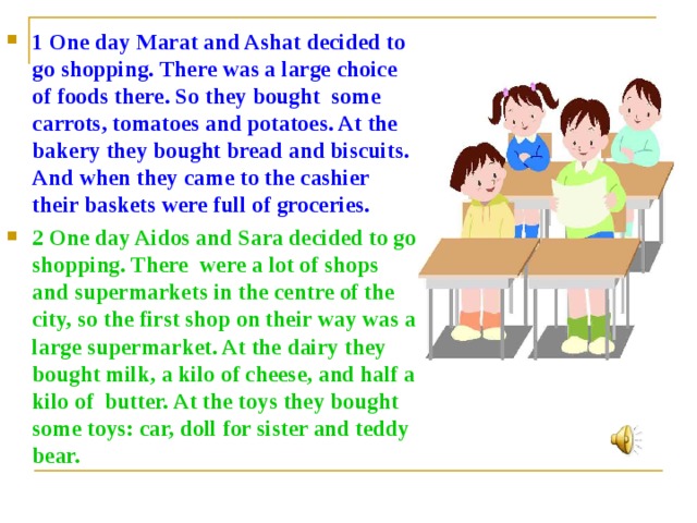 1 One day Marat and Ashat decided to go shopping. There was a large choice of foods there. So they bought some carrots, tomatoes and potatoes. At the bakery they bought bread and biscuits. And when they came to the cashier their baskets were full of groceries. 2 One day Aidos and Sara decided to go shopping. There were a lot of shops and supermarkets in the centre of the city, so the first shop on their way was a large supermarket. At the dairy they bought milk, a kilo of cheese, and half a kilo of butter. At the toys they bought some toys: car, doll for sister and teddy bear. 